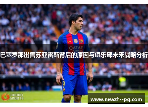 巴塞罗那出售苏亚雷斯背后的原因与俱乐部未来战略分析 巴塞罗那出售苏亚雷斯背后的原因与俱乐部未来战略分析