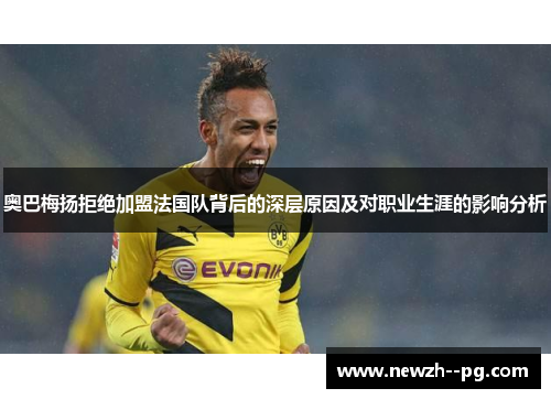 奥巴梅扬拒绝加盟法国队背后的深层原因及对职业生涯的影响分析 奥巴梅扬拒绝加盟法国队背后的深层原因及对职业生涯的影响分析