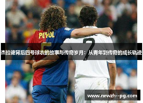 杰拉德背后四号球衣的故事与传奇岁月:从青年到传奇的成长轨迹 杰拉德背后四号球衣的故事与传奇岁月:从青年到传奇的成长轨迹