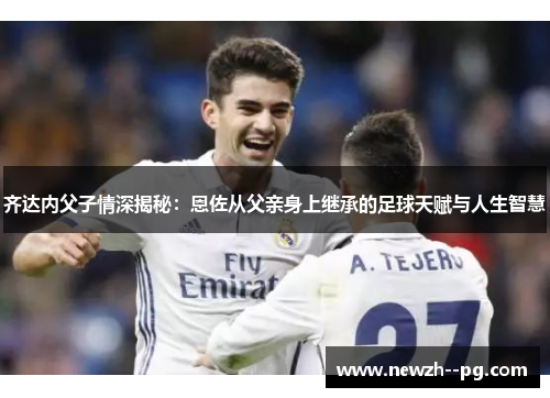 齐达内父子情深揭秘：恩佐从父亲身上继承的足球天赋与人生智慧