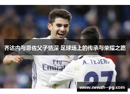 齐达内与恩佐父子情深 足球场上的传承与荣耀之路