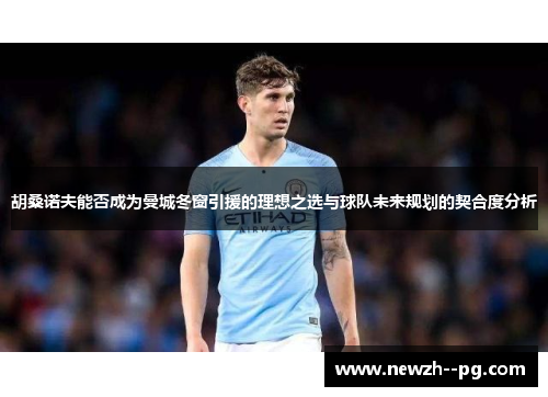 胡桑诺夫能否成为曼城冬窗引援的理想之选与球队未来规划的契合度分析