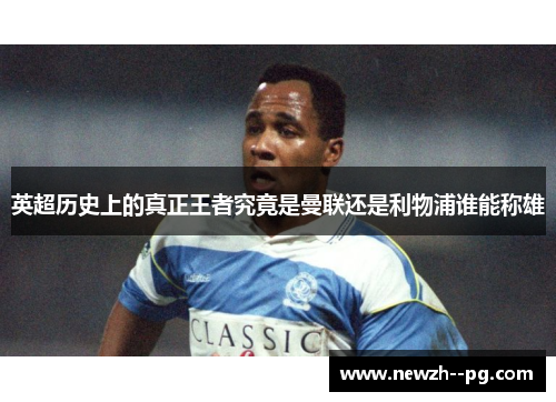 英超历史上的真正王者究竟是曼联还是利物浦谁能称雄 英超历史上的真正王者究竟是曼联还是利物浦谁能称雄