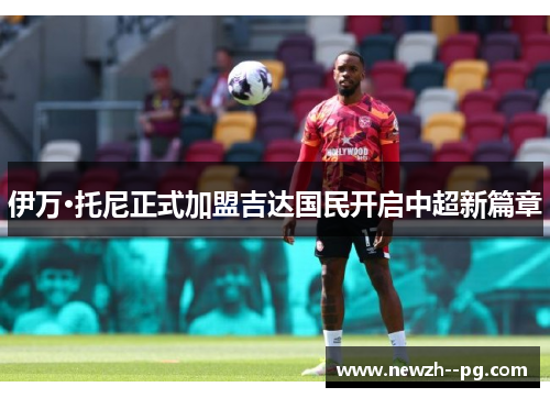 伊万·托尼正式加盟吉达国民开启中超新篇章