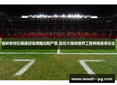 曼联老特拉福德球场漏雨问题严重 启动大规模维修工程保障赛事安全