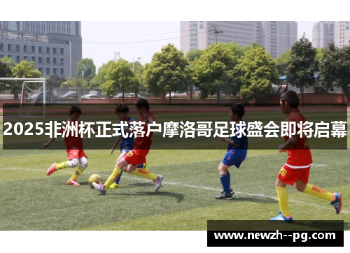 2025非洲杯正式落户摩洛哥足球盛会即将启幕