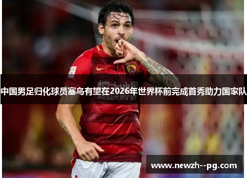 中国男足归化球员塞鸟有望在2026年世界杯前完成首秀助力国家队 中国男足归化球员塞鸟有望在2026年世界杯前完成首秀助力国家队