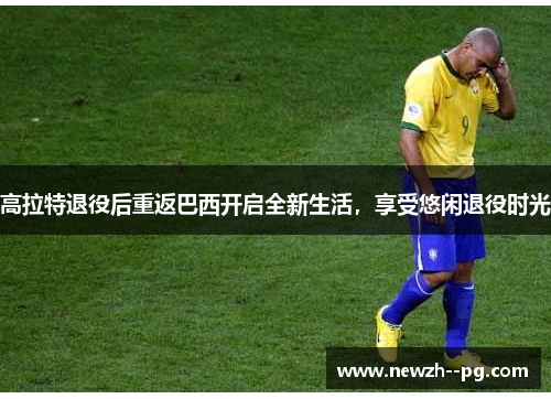 高拉特退役后重返巴西开启全新生活,享受悠闲退役时光 高拉特退役后重返巴西开启全新生活,享受悠闲退役时光